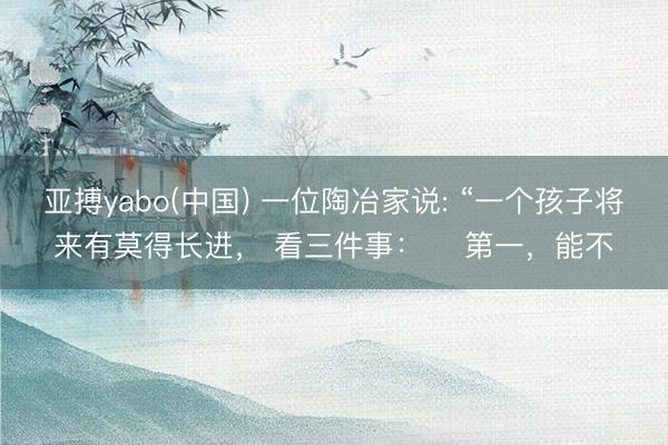 亚搏yabo(中国) 一位陶冶家说: “一个孩子将来有莫得长进, 看三件事: 第一,能不