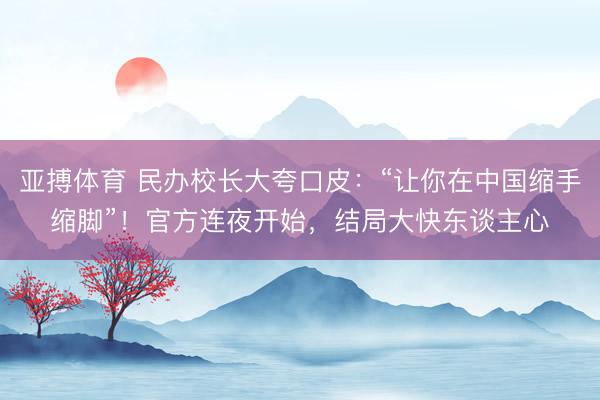 亚搏体育 民办校长大夸口皮：“让你在中国缩手缩脚”！官方连夜开始，结局大快东谈主心