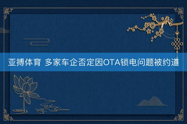 亚搏体育 多家车企否定因OTA锁电问题被约道