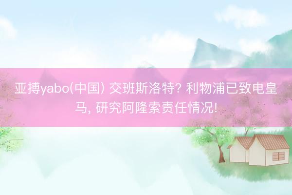 亚搏yabo(中国) 交班斯洛特? 利物浦已致电皇马， 研究阿隆索责任情况!