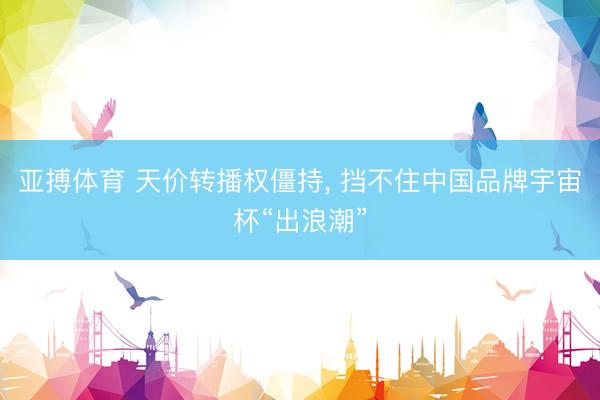 亚搏体育 天价转播权僵持， 挡不住中国品牌宇宙杯“出浪潮”