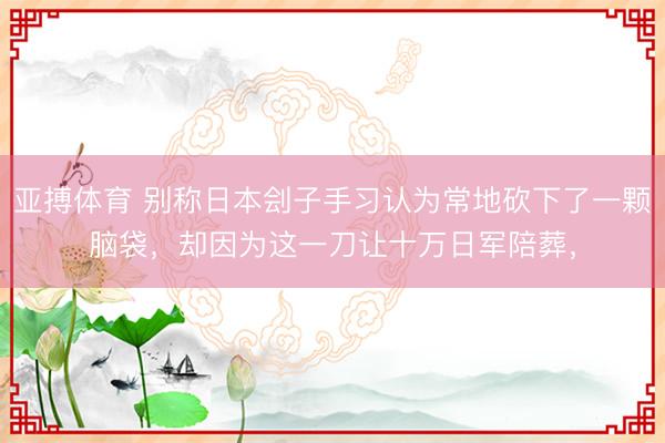 亚搏体育 别称日本刽子手习认为常地砍下了一颗脑袋，却因为这一刀让十万日军陪葬，