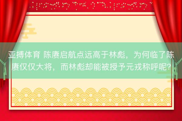 亚搏体育 陈赓启航点远高于林彪，为何临了陈赓仅仅大将，而林彪却能被授予元戎称呼呢？
