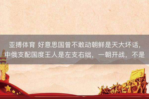 亚搏体育 好意思国曾不敢动朝鲜是天大坏话,中俄支配国度王人是左支右绌,一朝开战,不是