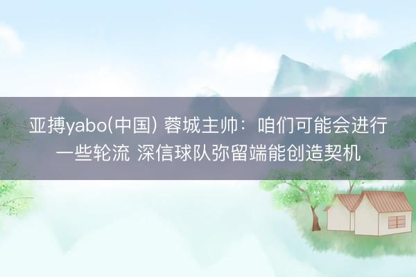 亚搏yabo(中国) 蓉城主帅：咱们可能会进行一些轮流 深信球队弥留端能创造契机