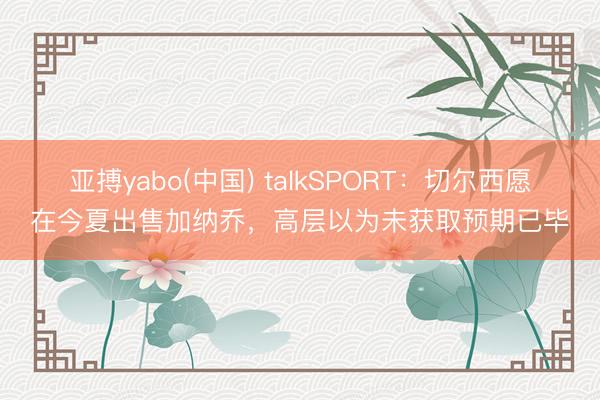 亚搏yabo(中国) talkSPORT:切尔西愿在今夏出售加纳乔,高层以为未获取预期已毕