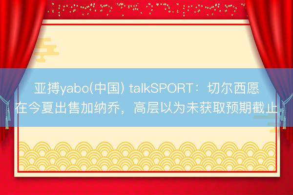 亚搏yabo(中国) talkSPORT：切尔西愿在今夏出售加纳乔，高层以为未获取预期截止