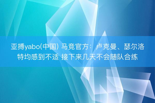 亚搏yabo(中国) 马竞官方：卢克曼、瑟尔洛特均感到不适 接下来几天不会随队合练