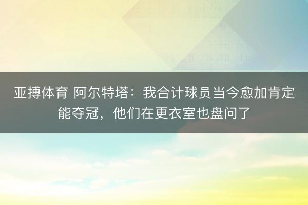 亚搏体育 阿尔特塔：我合计球员当今愈加肯定能夺冠，他们在更衣室也盘问了