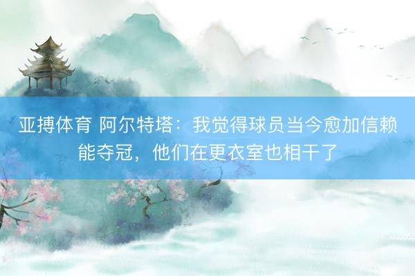 亚搏体育 阿尔特塔：我觉得球员当今愈加信赖能夺冠，他们在更衣室也相干了