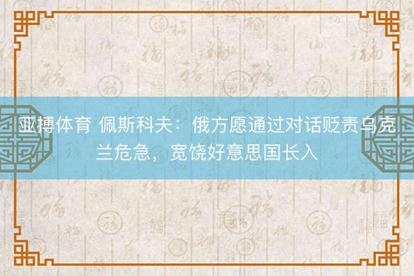 亚搏体育 佩斯科夫：俄方愿通过对话贬责乌克兰危急，宽饶好意思国长入
