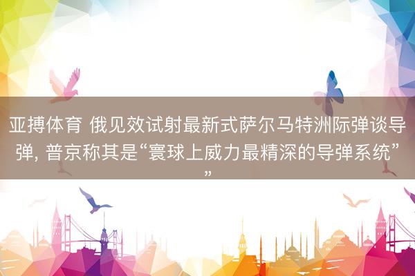 亚搏体育 俄见效试射最新式萨尔马特洲际弹谈导弹， 普京称其是“寰球上威力最精深的导弹系统”