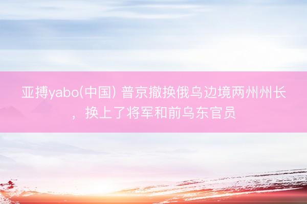 亚搏yabo(中国) 普京撤换俄乌边境两州州长，换上了将军和前乌东官员