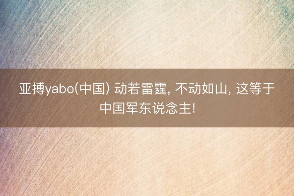亚搏yabo(中国) 动若雷霆， 不动如山， 这等于中国军东说念主!