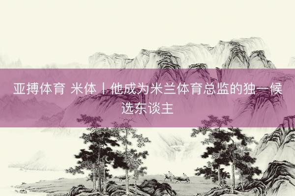 亚搏体育 米体丨他成为米兰体育总监的独一候选东谈主