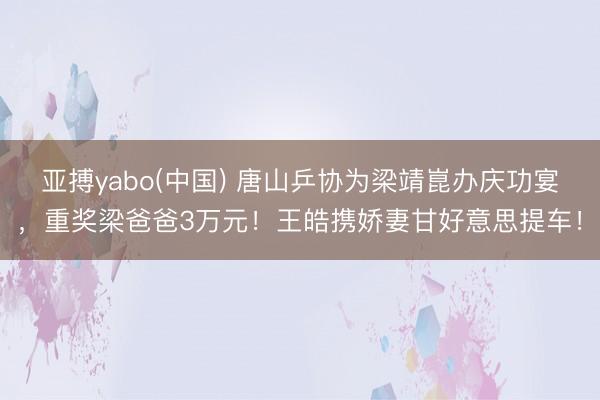 亚搏yabo(中国) 唐山乒协为梁靖崑办庆功宴，重奖梁爸爸3万元！王皓携娇妻甘好意思提车！