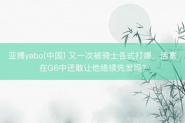 亚搏yabo(中国) 又一次被骑士各式打爆,活塞在G6中还敢让他络续先发吗?