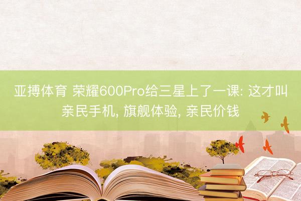 亚搏体育 荣耀600Pro给三星上了一课: 这才叫亲民手机， 旗舰体验， 亲民价钱