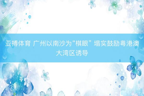 亚搏体育 广州以南沙为“棋眼” 塌实鼓励粤港澳大湾区诱导