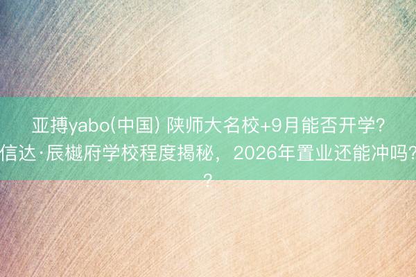 亚搏yabo(中国) 陕师大名校+9月能否开学?信达·辰樾府学校程度揭秘,2026年置业还能冲吗?