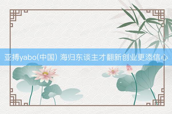 亚搏yabo(中国) 海归东谈主才翻新创业更添信心