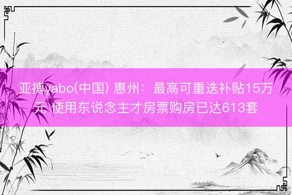 亚搏yabo(中国) 惠州：最高可重迭补贴15万元 使用东说念主才房票购房已达613套