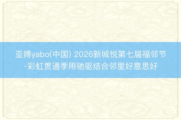 亚搏yabo(中国) 2026新城悦第七届福邻节·彩虹贯通季用驰驱结合邻里好意思好