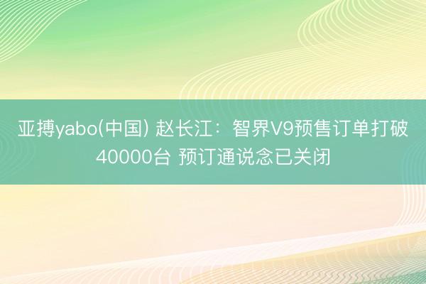 亚搏yabo(中国) 赵长江：智界V9预售订单打破40000台 预订通说念已关闭
