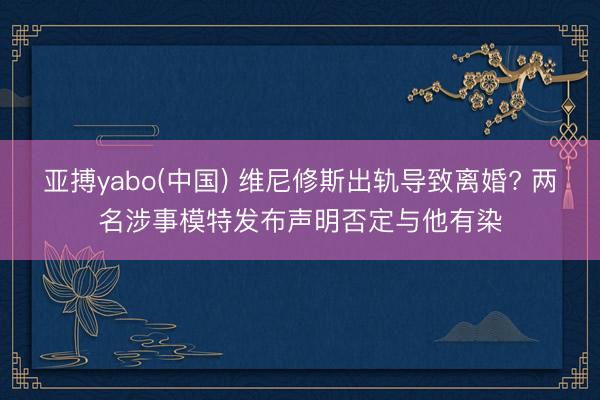 亚搏yabo(中国) 维尼修斯出轨导致离婚? 两名涉事模特发布声明否定与他有染