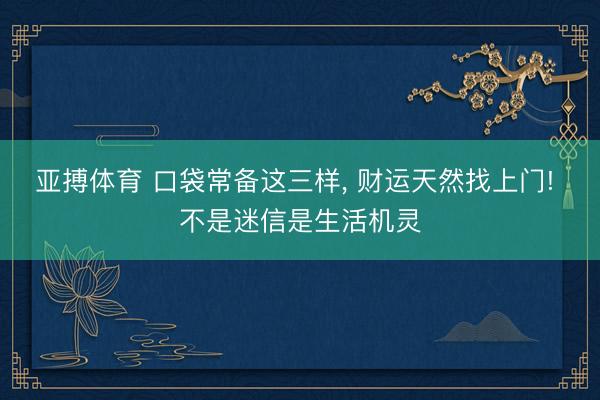 亚搏体育 口袋常备这三样， 财运天然找上门! 不是迷信是生活机灵