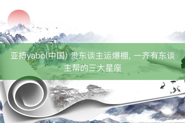 亚搏yabo(中国) 贵东谈主运爆棚， 一齐有东谈主帮的三大星座