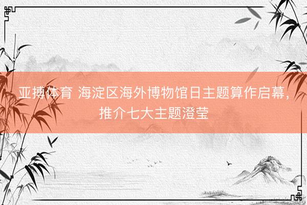 亚搏体育 海淀区海外博物馆日主题算作启幕，推介七大主题澄莹