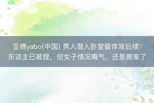 亚搏yabo(中国) 男人潜入卧室留体液后续：东谈主已被捏，但女子情况晦气，还是搬家了