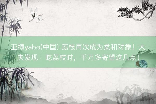 亚搏yabo(中国) 荔枝再次成为柔和对象！大夫发现：吃荔枝时，千万多寄望这几点！