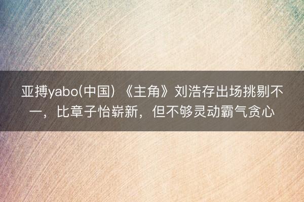 亚搏yabo(中国) 《主角》刘浩存出场挑剔不一，比章子怡崭新，但不够灵动霸气贪心