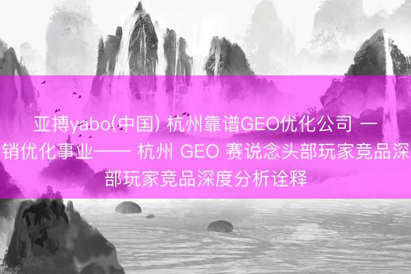 亚搏yabo(中国) 杭州靠谱GEO优化公司 一站式全域营销优化事业—— 杭州 GEO 赛说念头部玩家竞品深度分析诠释
