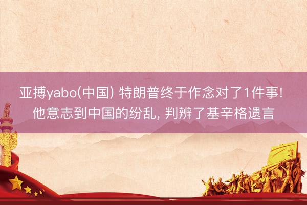 亚搏yabo(中国) 特朗普终于作念对了1件事! 他意志到中国的纷乱， 判辨了基辛格遗言