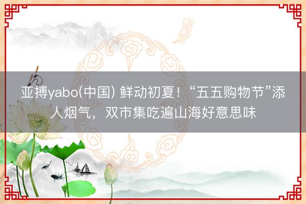亚搏yabo(中国) 鲜动初夏！“五五购物节”添人烟气，双市集吃遍山海好意思味