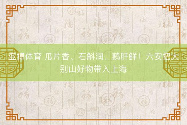 亚搏体育 瓜片香、石斛润、鹅肝鲜！六安把大别山好物带入上海