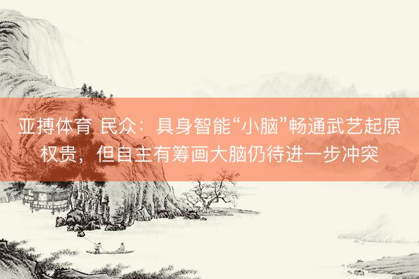 亚搏体育 民众：具身智能“小脑”畅通武艺起原权贵，但自主有筹画大脑仍待进一步冲突