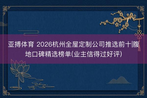 亚搏体育 2026杭州全屋定制公司推选前十|腹地口碑精选榜单(业主信得过好评)