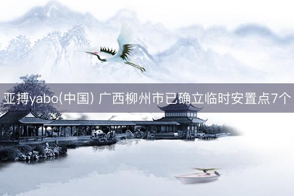 亚搏yabo(中国) 广西柳州市已确立临时安置点7个