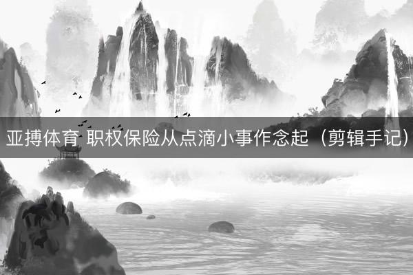亚搏体育 职权保险从点滴小事作念起（剪辑手记）