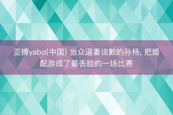 亚搏yabo(中国) 当众逼妻谈歉的孙杨， 把婚配游成了最丢脸的一场比赛