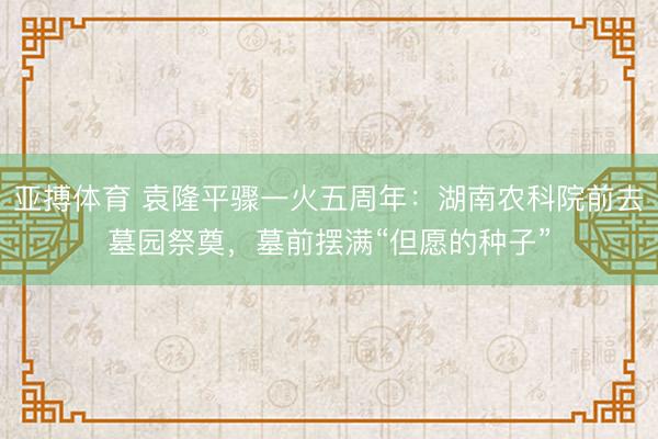 亚搏体育 袁隆平骤一火五周年：湖南农科院前去墓园祭奠，墓前摆满“但愿的种子”