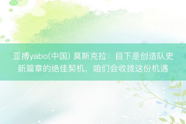 亚搏yabo(中国) 莫斯克拉：目下是创造队史新篇章的绝佳契机，咱们会收拢这份机遇