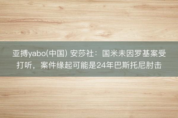 亚搏yabo(中国) 安莎社：国米未因罗基案受打听，案件缘起可能是24年巴斯托尼肘击
