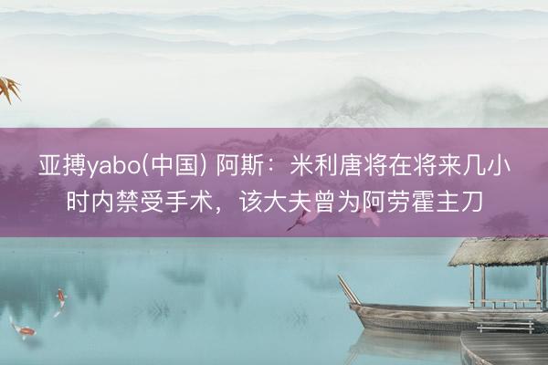 亚搏yabo(中国) 阿斯：米利唐将在将来几小时内禁受手术，该大夫曾为阿劳霍主刀