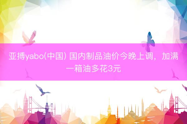 亚搏yabo(中国) 国内制品油价今晚上调,加满一箱油多花3元