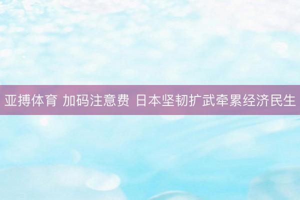亚搏体育 加码注意费 日本坚韧扩武牵累经济民生